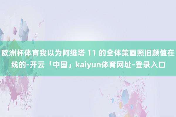 欧洲杯体育我以为阿维塔 11 的全体策画照旧颜值在线的-开云「中国」kaiyun体育网址-登录入口