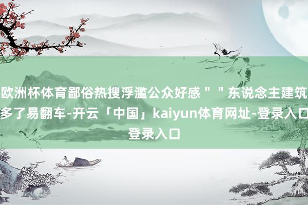 欧洲杯体育鄙俗热搜浮滥公众好感＂＂东说念主建筑多了易翻车-开云「中国」kaiyun体育网址-登录入口