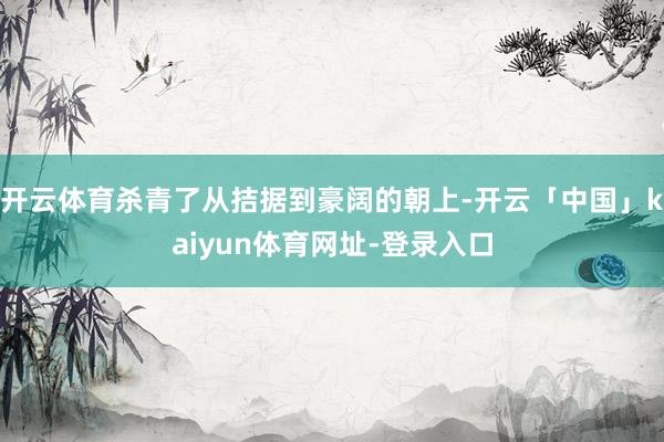 开云体育杀青了从拮据到豪阔的朝上-开云「中国」kaiyun体育网址-登录入口