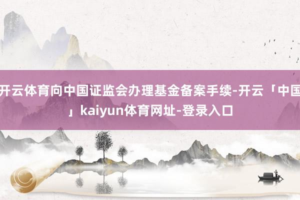 开云体育向中国证监会办理基金备案手续-开云「中国」kaiyun体育网址-登录入口