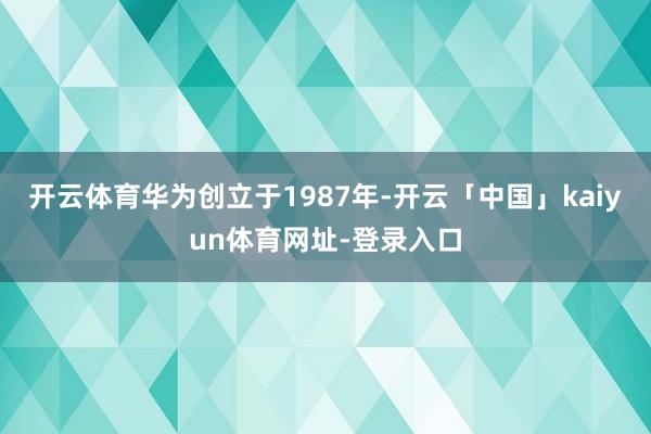 开云体育华为创立于1987年-开云「中国」kaiyun体育网址-登录入口