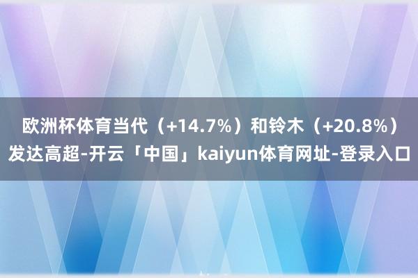 欧洲杯体育当代（+14.7%）和铃木（+20.8%）发达高超-开云「中国」kaiyun体育网址-登录入口