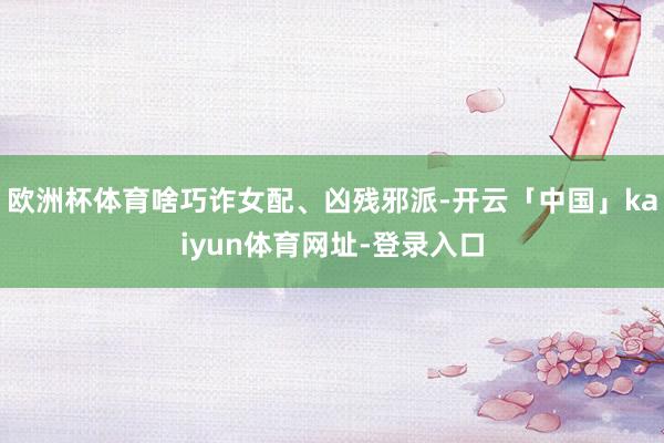欧洲杯体育啥巧诈女配、凶残邪派-开云「中国」kaiyun体育网址-登录入口