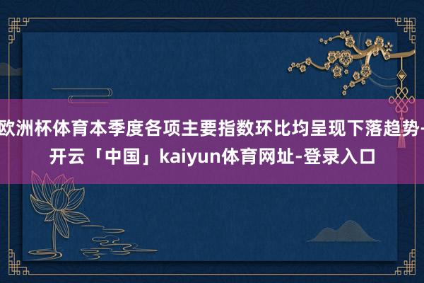 欧洲杯体育本季度各项主要指数环比均呈现下落趋势-开云「中国」kaiyun体育网址-登录入口