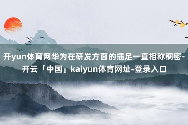 开yun体育网华为在研发方面的插足一直相称稠密-开云「中国」kaiyun体育网址-登录入口