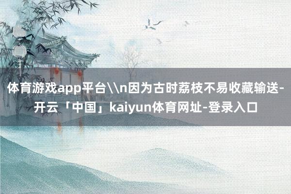 体育游戏app平台\n因为古时荔枝不易收藏输送-开云「中国」kaiyun体育网址-登录入口