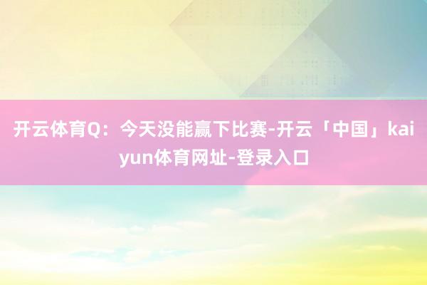 开云体育Q：今天没能赢下比赛-开云「中国」kaiyun体育网址-登录入口