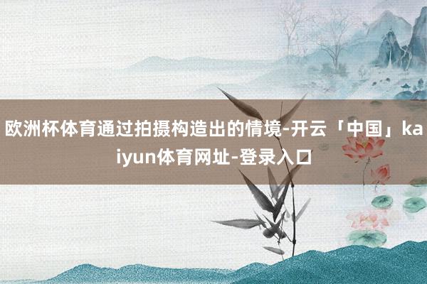 欧洲杯体育通过拍摄构造出的情境-开云「中国」kaiyun体育网址-登录入口