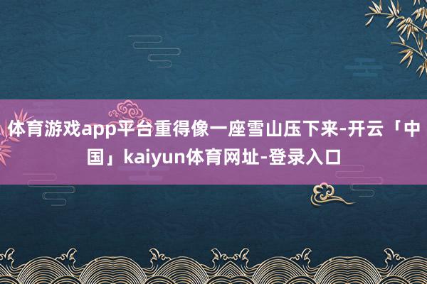 体育游戏app平台重得像一座雪山压下来-开云「中国」kaiyun体育网址-登录入口