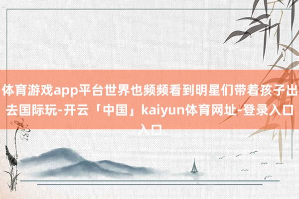 体育游戏app平台世界也频频看到明星们带着孩子出去国际玩-开云「中国」kaiyun体育网址-登录入口