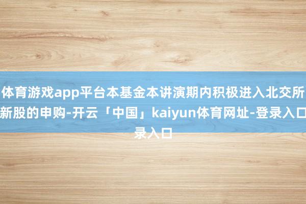 体育游戏app平台本基金本讲演期内积极进入北交所新股的申购-开云「中国」kaiyun体育网址-登录入口