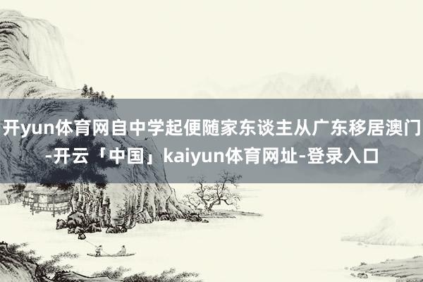 开yun体育网自中学起便随家东谈主从广东移居澳门-开云「中国」kaiyun体育网址-登录入口