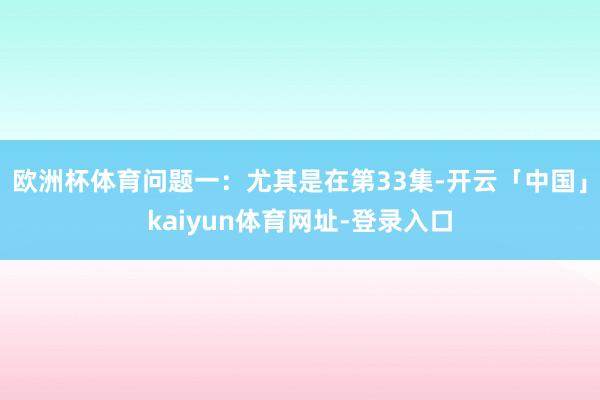 欧洲杯体育问题一：尤其是在第33集-开云「中国」kaiyun体育网址-登录入口