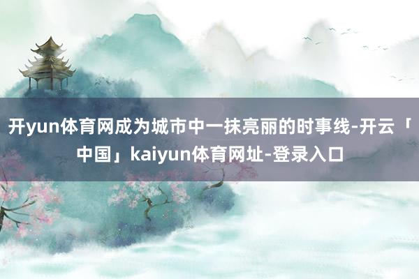 开yun体育网成为城市中一抹亮丽的时事线-开云「中国」kaiyun体育网址-登录入口