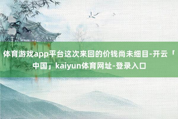 体育游戏app平台这次来回的价钱尚未细目-开云「中国」kaiyun体育网址-登录入口