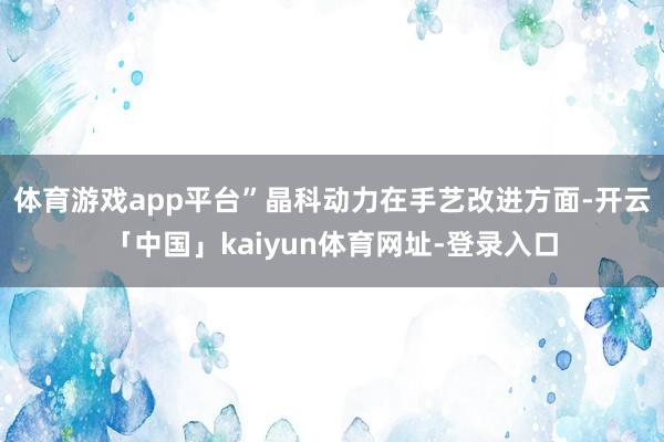 体育游戏app平台”　　晶科动力在手艺改进方面-开云「中国」kaiyun体育网址-登录入口