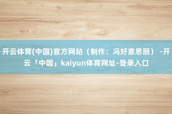 开云体育(中国)官方网站（制作：冯好意思丽） -开云「中国」kaiyun体育网址-登录入口