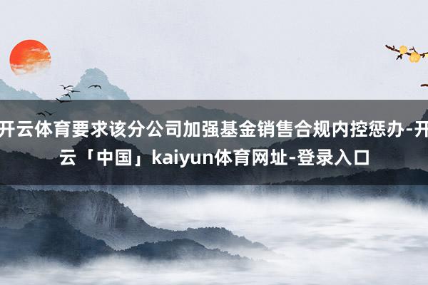 开云体育要求该分公司加强基金销售合规内控惩办-开云「中国」kaiyun体育网址-登录入口