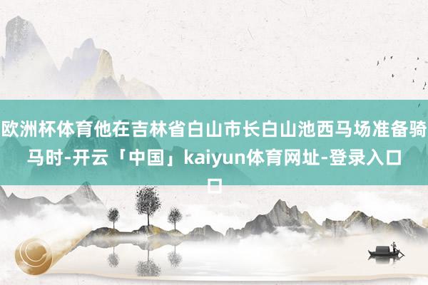 欧洲杯体育他在吉林省白山市长白山池西马场准备骑马时-开云「中国」kaiyun体育网址-登录入口