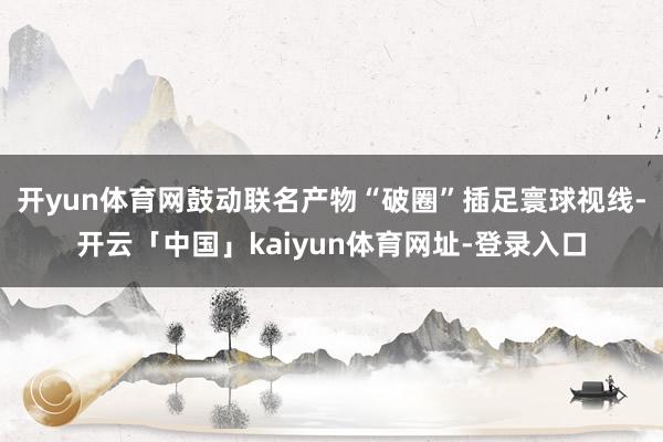开yun体育网鼓动联名产物“破圈”插足寰球视线-开云「中国」kaiyun体育网址-登录入口