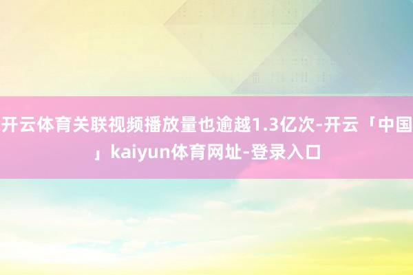 开云体育关联视频播放量也逾越1.3亿次-开云「中国」kaiyun体育网址-登录入口