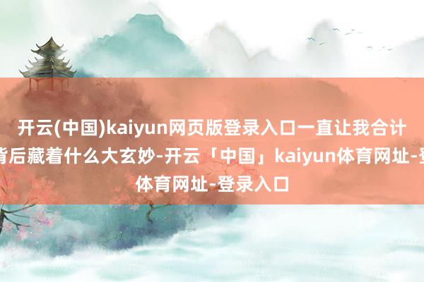 开云(中国)kaiyun网页版登录入口一直让我合计他能够背后藏着什么大玄妙-开云「中国」kaiyun体育网址-登录入口