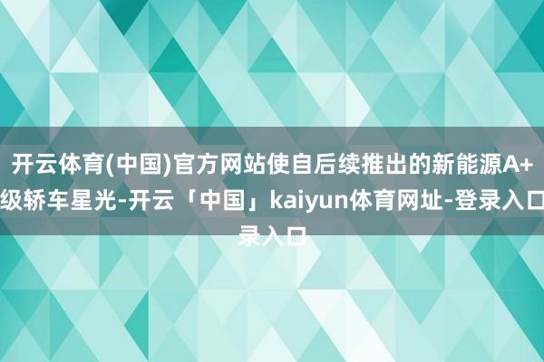 开云体育(中国)官方网站使自后续推出的新能源A+级轿车星光-开云「中国」kaiyun体育网址-登录入口