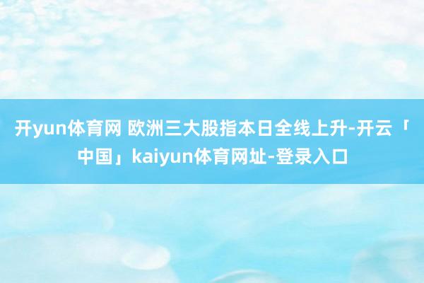 开yun体育网 　　欧洲三大股指本日全线上升-开云「中国」kaiyun体育网址-登录入口