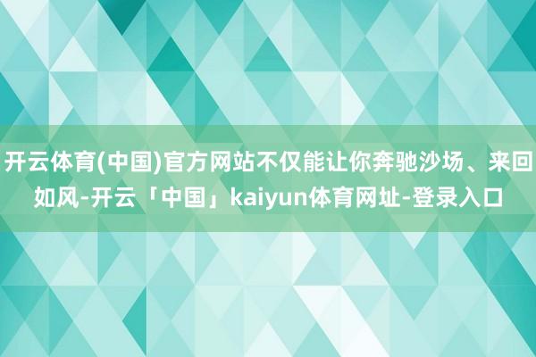 开云体育(中国)官方网站不仅能让你奔驰沙场、来回如风-开云「中国」kaiyun体育网址-登录入口
