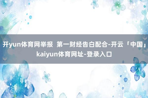 开yun体育网举报  第一财经告白配合-开云「中国」kaiyun体育网址-登录入口