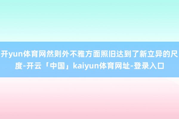 开yun体育网然则外不雅方面照旧达到了新立异的尺度-开云「中国」kaiyun体育网址-登录入口