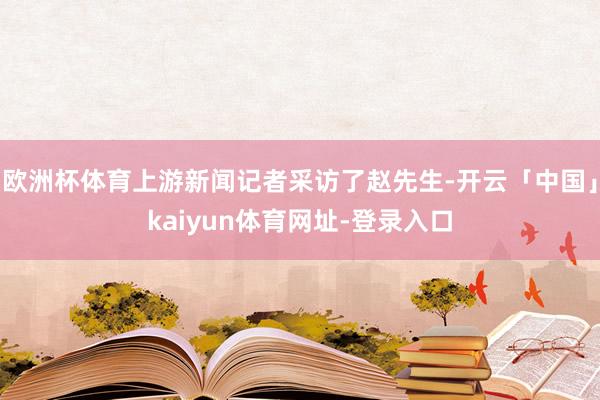 欧洲杯体育上游新闻记者采访了赵先生-开云「中国」kaiyun体育网址-登录入口