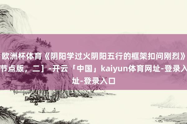 欧洲杯体育《阴阳学过火阴阳五行的框架扣问刚烈》［节点版，二］-开云「中国」kaiyun体育网址-登录入口