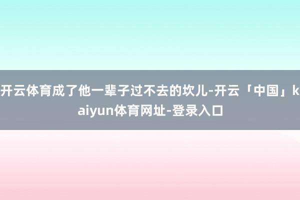 开云体育成了他一辈子过不去的坎儿-开云「中国」kaiyun体育网址-登录入口