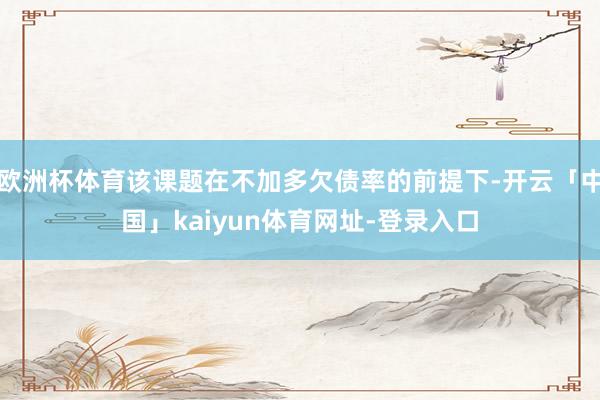 欧洲杯体育该课题在不加多欠债率的前提下-开云「中国」kaiyun体育网址-登录入口