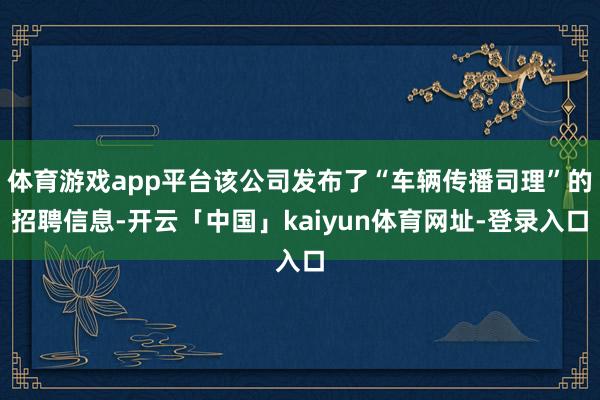 体育游戏app平台该公司发布了“车辆传播司理”的招聘信息-开云「中国」kaiyun体育网址-登录入口