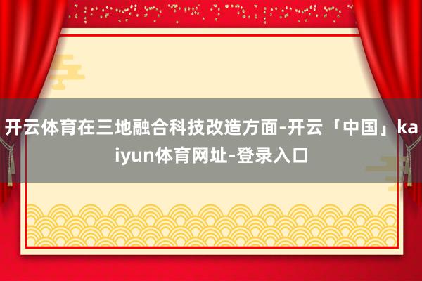 开云体育在三地融合科技改造方面-开云「中国」kaiyun体育网址-登录入口