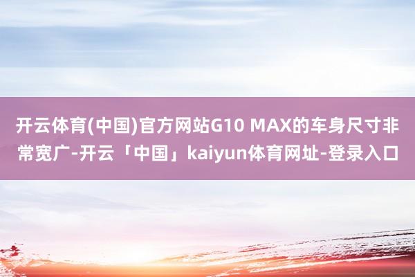 开云体育(中国)官方网站G10 MAX的车身尺寸非常宽广-开云「中国」kaiyun体育网址-登录入口