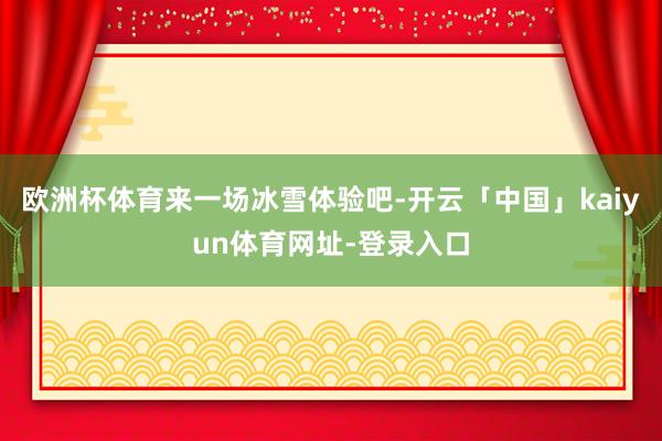 欧洲杯体育来一场冰雪体验吧-开云「中国」kaiyun体育网址-登录入口
