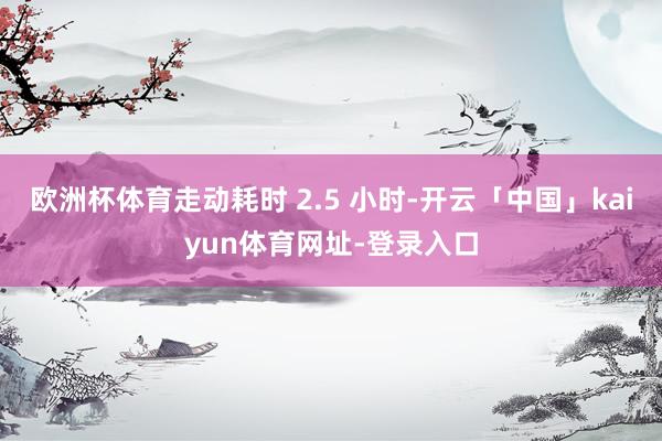 欧洲杯体育走动耗时 2.5 小时-开云「中国」kaiyun体育网址-登录入口