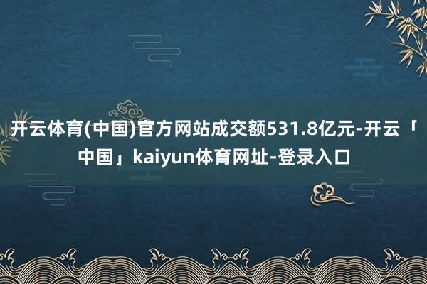 开云体育(中国)官方网站成交额531.8亿元-开云「中国」kaiyun体育网址-登录入口