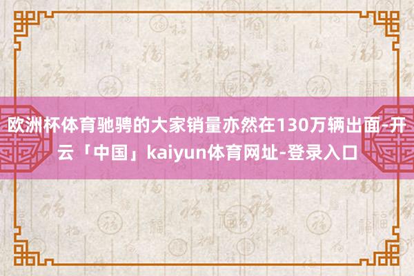 欧洲杯体育驰骋的大家销量亦然在130万辆出面-开云「中国」kaiyun体育网址-登录入口