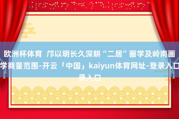 欧洲杯体育  邝以明长久深耕“二居”画学及岭南画学商量范围-开云「中国」kaiyun体育网址-登录入口