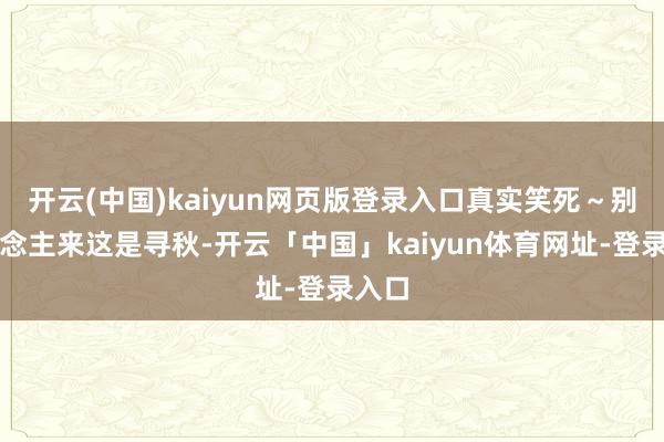 开云(中国)kaiyun网页版登录入口真实笑死~别东说念主来这是寻秋-开云「中国」kaiyun体育网址-登录入口