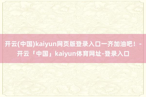 开云(中国)kaiyun网页版登录入口一齐加油吧！-开云「中国」kaiyun体育网址-登录入口