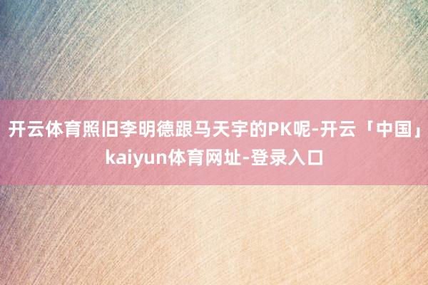 开云体育照旧李明德跟马天宇的PK呢-开云「中国」kaiyun体育网址-登录入口