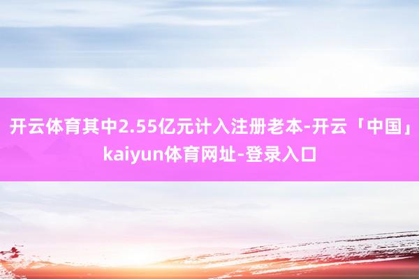 开云体育其中2.55亿元计入注册老本-开云「中国」kaiyun体育网址-登录入口