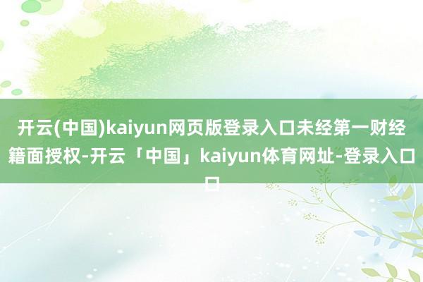 开云(中国)kaiyun网页版登录入口未经第一财经籍面授权-开云「中国」kaiyun体育网址-登录入口