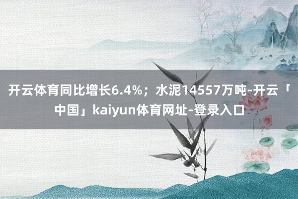 开云体育同比增长6.4%；水泥14557万吨-开云「中国」kaiyun体育网址-登录入口