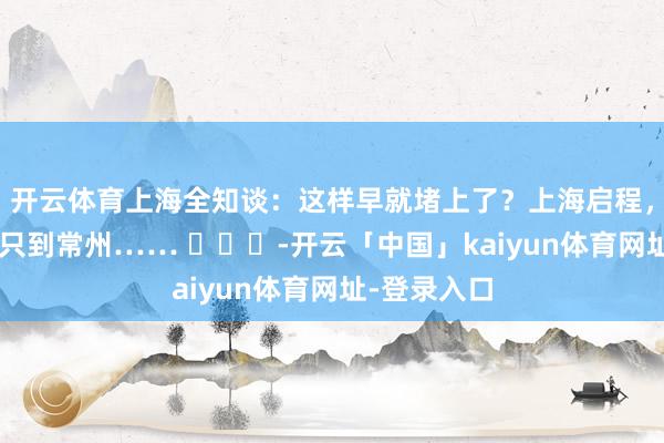 开云体育上海全知谈：这样早就堵上了？上海启程，开5个小时只到常州…… ​​​-开云「中国」kaiyun体育网址-登录入口